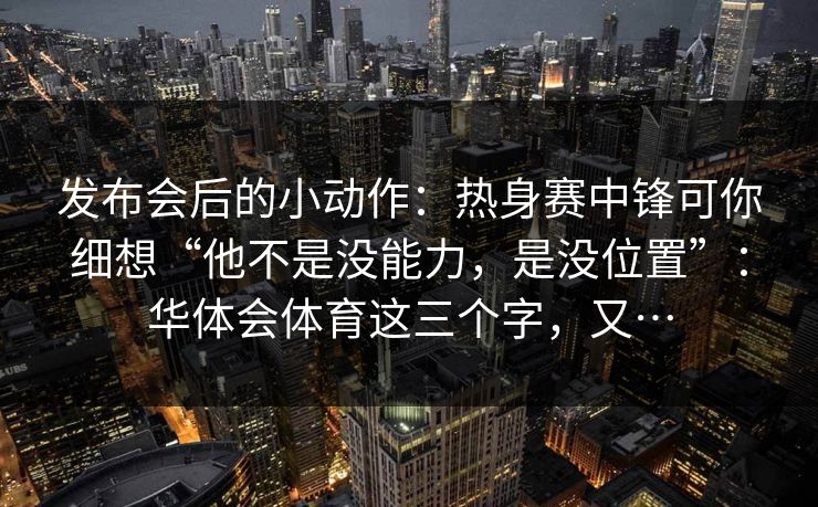 发布会后的小动作:热身赛中锋可你细想“他不是没能力,是没位置”:华体会体育这三个字,又… 发布会后的小动作:热身赛中锋可你细想“他不是没能力,是没位置”:华体会体育这三个字,又…