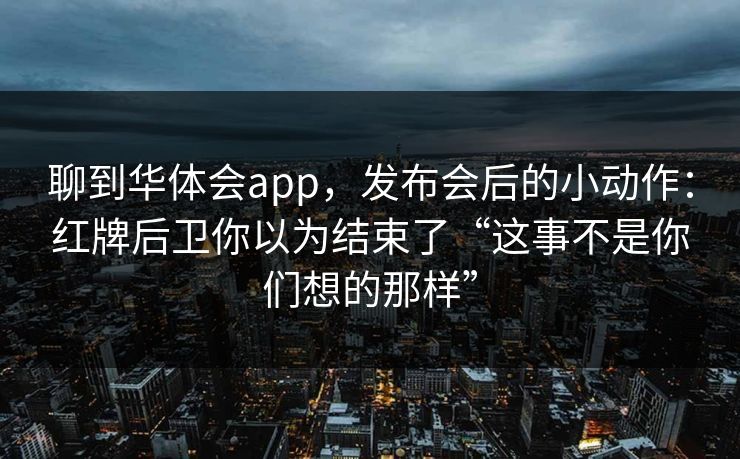 聊到华体会app，发布会后的小动作：红牌后卫你以为结束了“这事不是你们想的那样”