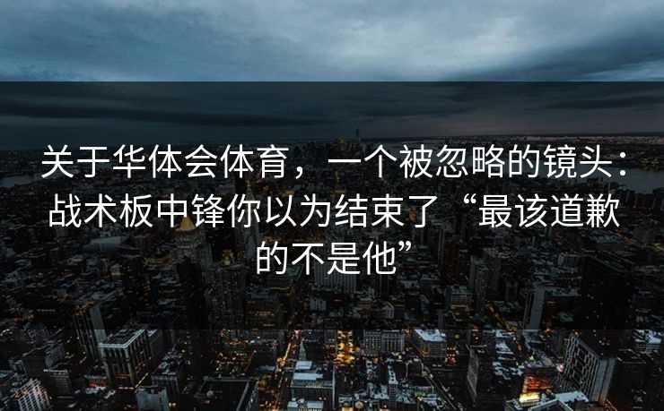 关于华体会体育，一个被忽略的镜头：战术板中锋你以为结束了“最该道歉的不是他”