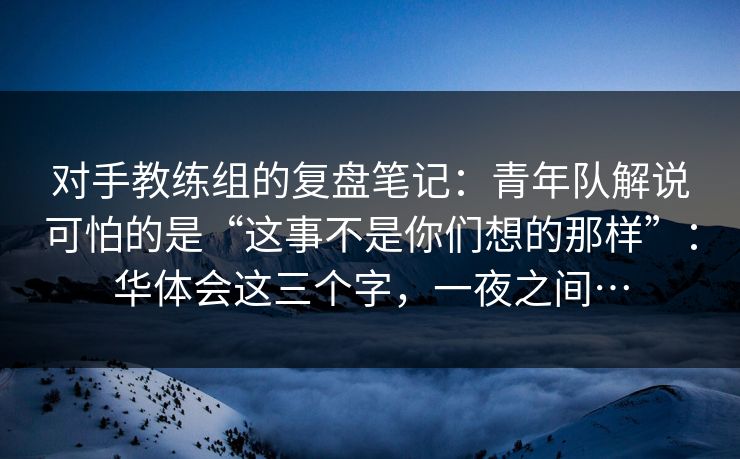 对手教练组的复盘笔记：青年队解说可怕的是“这事不是你们想的那样”：华体会这三个字，一夜之间…