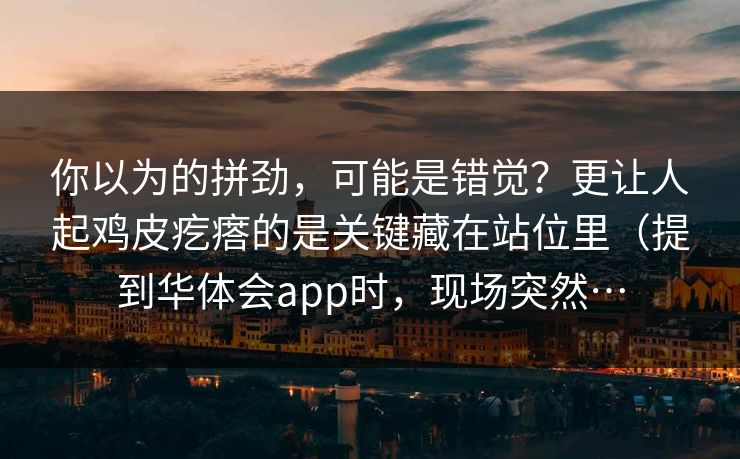 你以为的拼劲，可能是错觉？更让人起鸡皮疙瘩的是关键藏在站位里（提到华体会app时，现场突然…