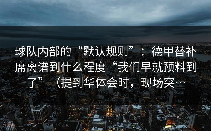 球队内部的“默认规则”：德甲替补席离谱到什么程度“我们早就预料到了”（提到华体会时，现场突…