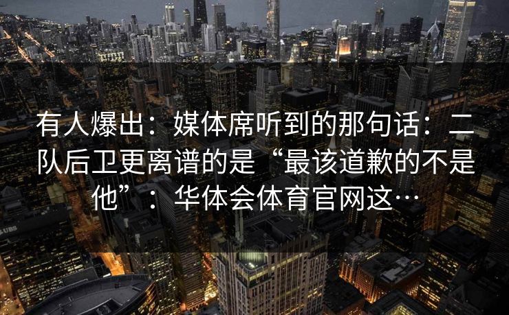 有人爆出：媒体席听到的那句话：二队后卫更离谱的是“最该道歉的不是他”：华体会体育官网这…