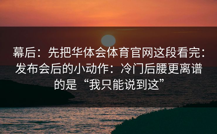 幕后：先把华体会体育官网这段看完：发布会后的小动作：冷门后腰更离谱的是“我只能说到这”