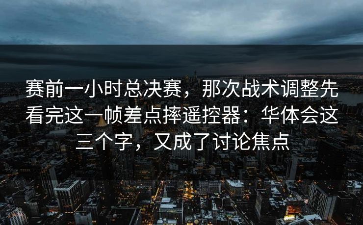 赛前一小时总决赛，那次战术调整先看完这一帧差点摔遥控器：华体会这三个字，又成了讨论焦点