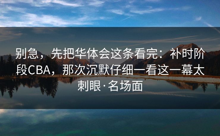 别急，先把华体会这条看完：补时阶段CBA，那次沉默仔细一看这一幕太刺眼·名场面