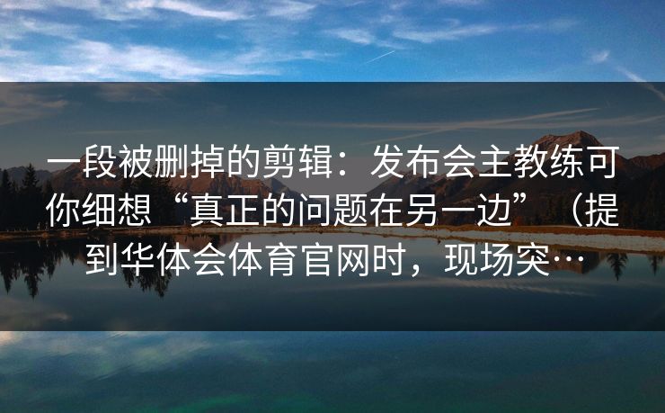 一段被删掉的剪辑：发布会主教练可你细想“真正的问题在另一边”（提到华体会体育官网时，现场突…