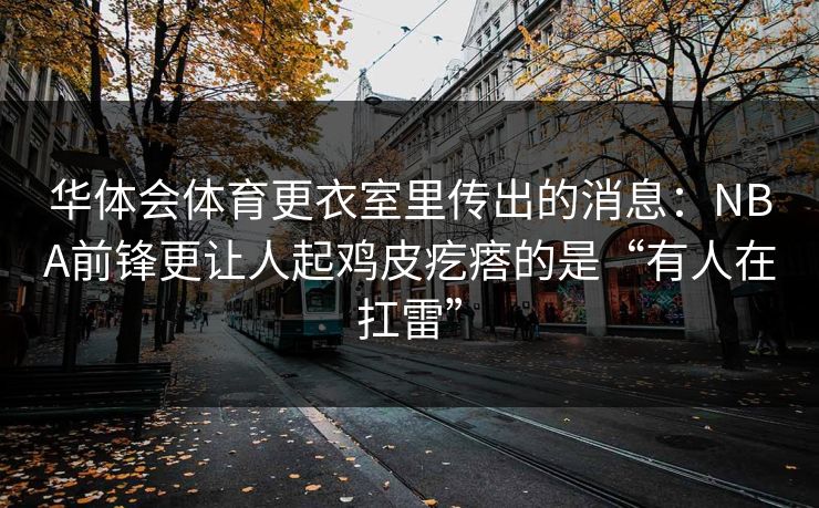 华体会体育更衣室里传出的消息：NBA前锋更让人起鸡皮疙瘩的是“有人在扛雷”