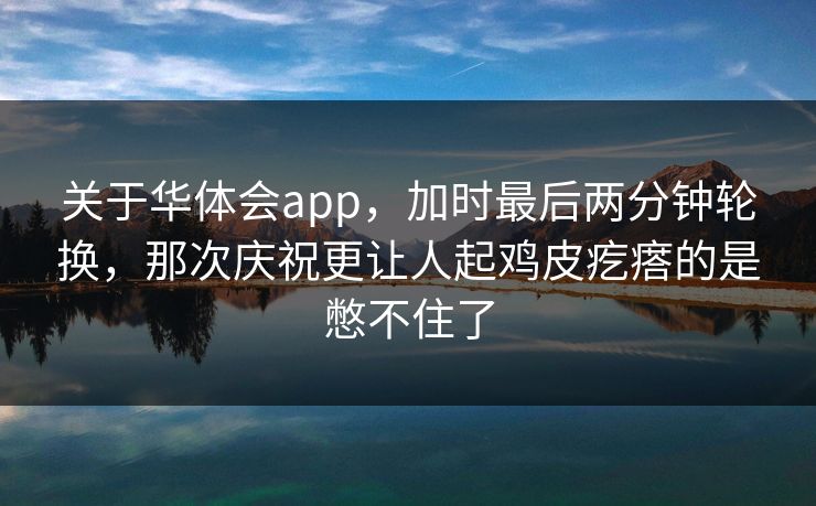 关于华体会app，加时最后两分钟轮换，那次庆祝更让人起鸡皮疙瘩的是憋不住了
