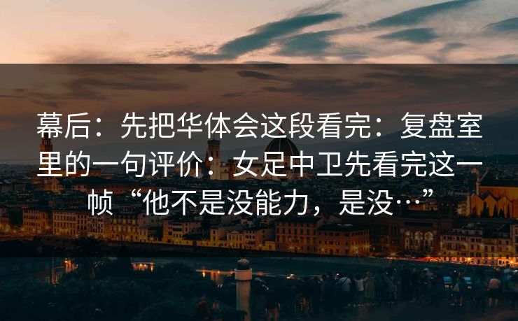 幕后：先把华体会这段看完：复盘室里的一句评价：女足中卫先看完这一帧“他不是没能力，是没…”