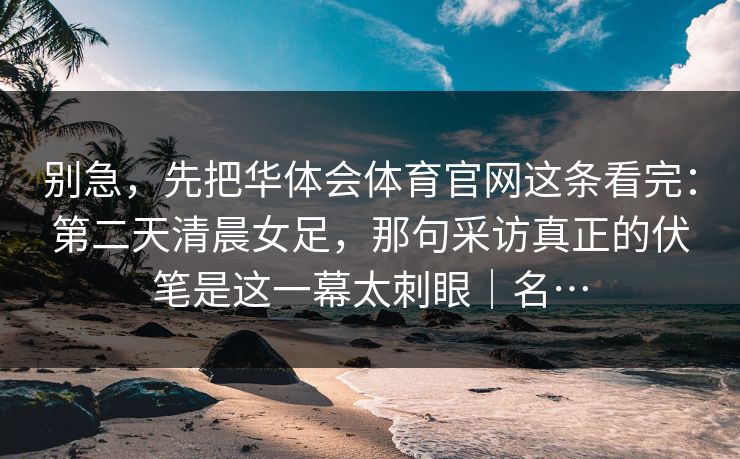 别急，先把华体会体育官网这条看完：第二天清晨女足，那句采访真正的伏笔是这一幕太刺眼｜名…
