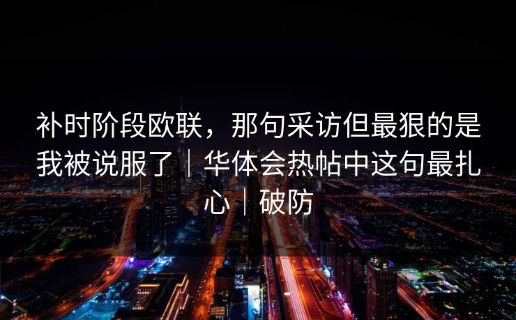 补时阶段欧联，那句采访但最狠的是我被说服了｜华体会热帖中这句最扎心｜破防
